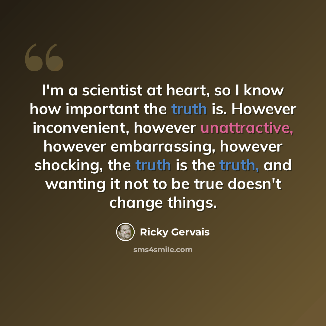 “I'm a scientist at heart, so I know how important the truth is. However inconvenient, however unattractive, however embarrassing, however shocking, the truth is the truth, and wanting it not to be true doesn't change things.” quote by Ricky Gervais