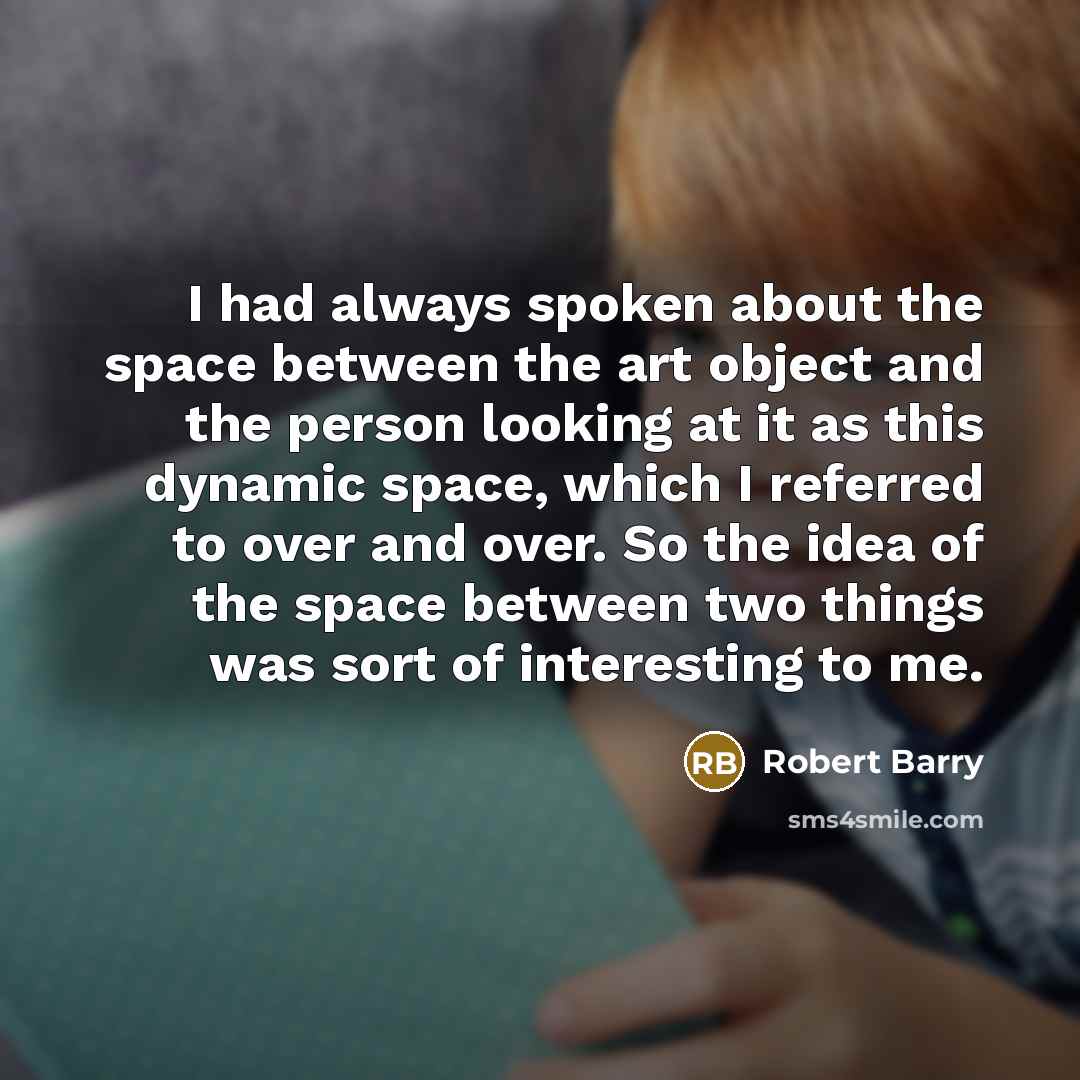 “I had always spoken about the space between the art object and the person looking at it as this dynamic space, which I referred to over and over. So the idea of the space between two things was sort of interesting to me.” quote by Robert Barry