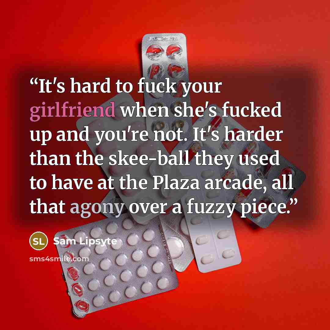 “It's hard to fuck your girlfriend when she's fucked up and you're not. It's harder than the skee-ball they used to have at the Plaza arcade, all that agony over a fuzzy piece.” quote by Sam Lipsyte