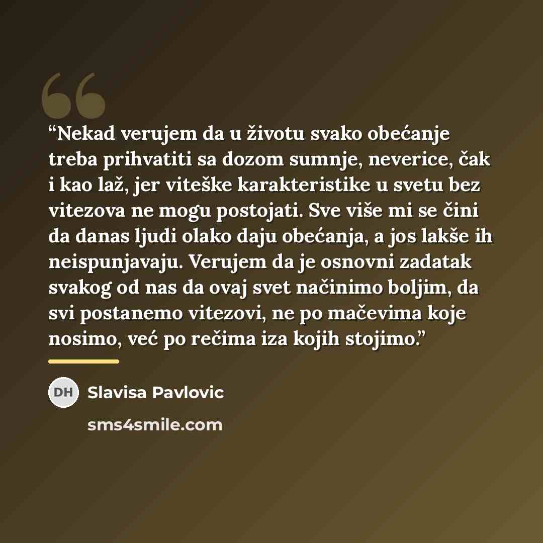 “Nekad verujem da u životu svako obećanje treba prihvatiti sa dozom sumnje, neverice, čak i kao laž, jer viteške karakteristike u svetu bez vitezova ne mogu postojati. Sve više mi se čini da danas ljudi olako daju obećanja, a jos lakše ih neispunjavaju. Verujem da je osnovni zadatak svakog od nas…” quote by Slavisa Pavlovic