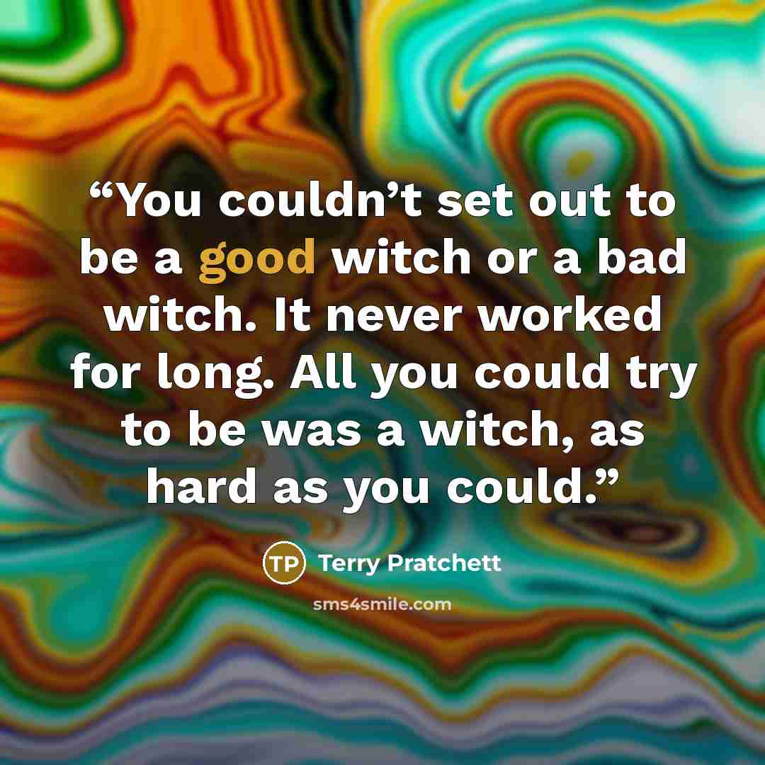 “You couldn’t set out to be a good witch or a bad witch. It never worked for long. All you could try to be was a witch, as hard as you could.” quote by Terry Pratchett