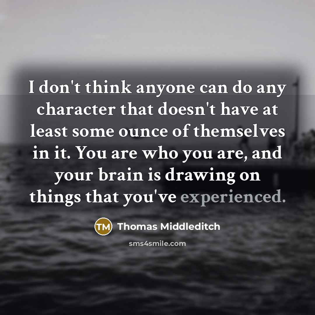 “I don't think anyone can do any character that doesn't have at least some ounce of themselves in it. You are who you are, and your brain is drawing on things that you've experienced.” quote by Thomas Middleditch