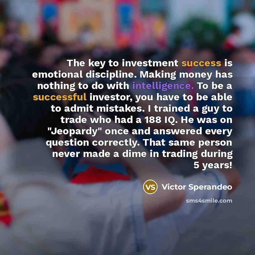 “The key to investment success is emotional discipline. Making money has nothing to do with intelligence. To be a successful investor, you have to be able to admit mistakes. I trained a guy to trade who had a 188 IQ. He was on "Jeopardy" once and answered every question correctly. That same person…” quote by Victor Sperandeo