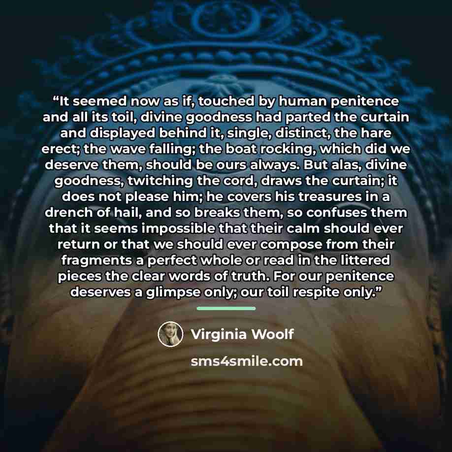 “It seemed now as if, touched by human penitence and all its toil, divine goodness had parted the curtain and displayed behind it, single, distinct, the hare erect; the wave falling; the boat rocking, which did we deserve them, should be ours always. But alas, divine goodness, twitching the cord…” quote by Virginia Woolf