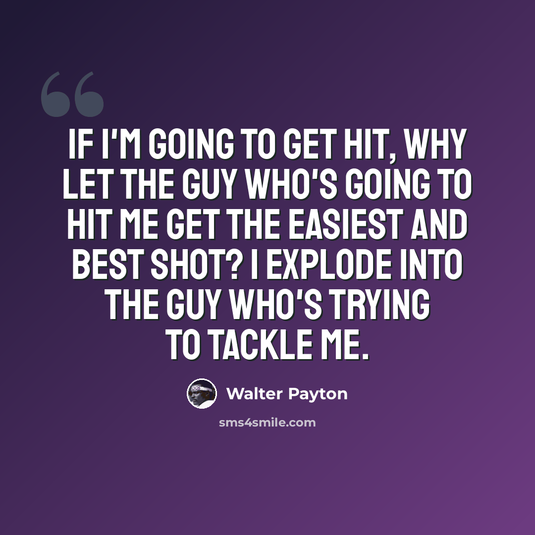 “If I'm going to get hit, why let the guy who's going to hit me get the easiest and best shot? I explode into the guy who's trying to tackle me.” quote by Walter Payton