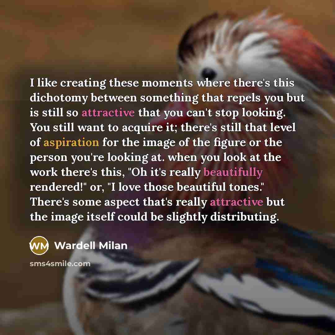 “I like creating these moments where there's this dichotomy between something that repels you but is still so attractive that you can't stop looking. You still want to acquire it; there's still that level of aspiration for the image of the figure or the person you're looking at. when you look at…” quote by Wardell Milan