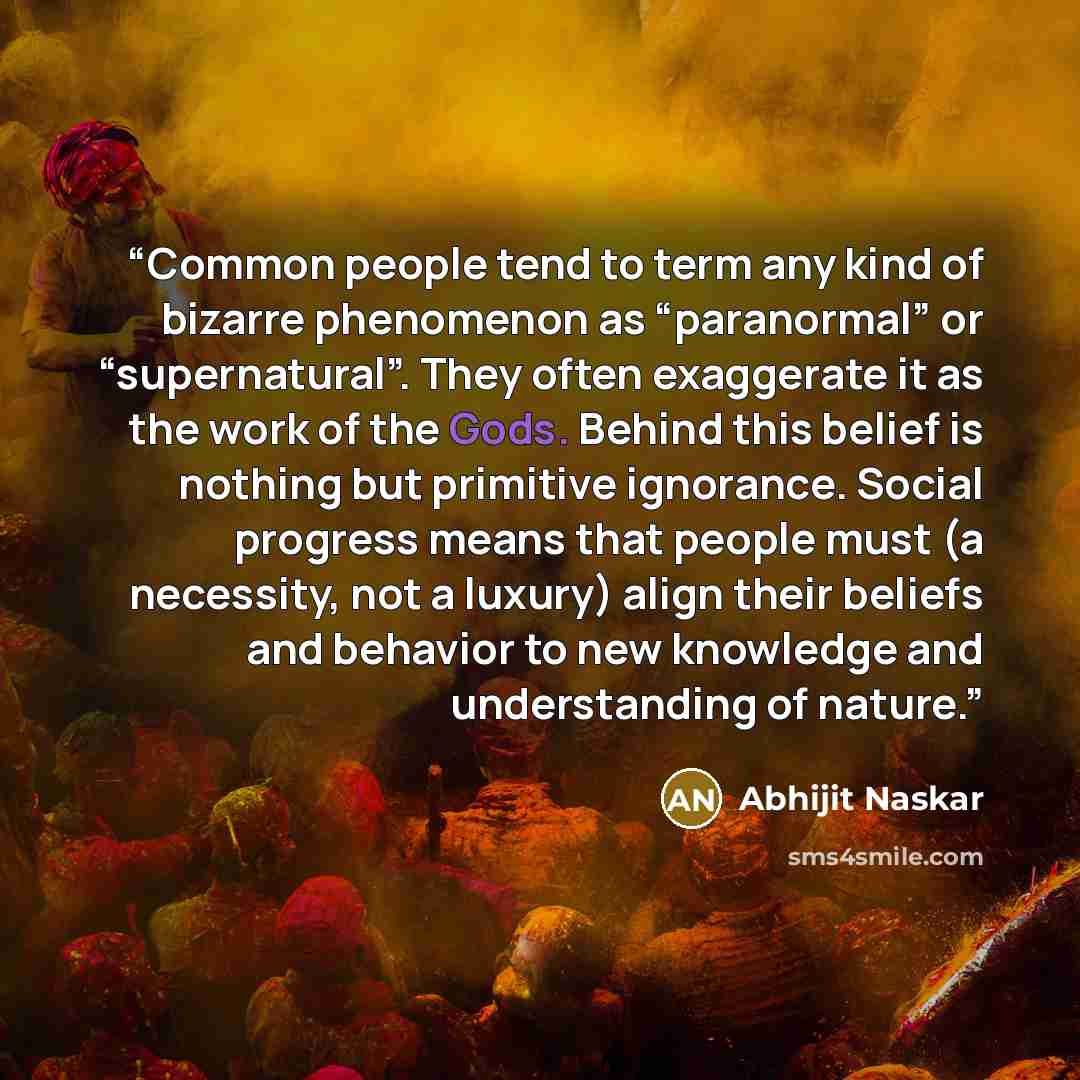 “Common people tend to term any kind of bizarre phenomenon as “paranormal” or “supernatural”. They often exaggerate it as the work of the Gods. Behind this belief is nothing but primitive ignorance. Social progress means that people must (a necessity, not a luxury) align their beliefs and behavior…” quote by Abhijit Naskar