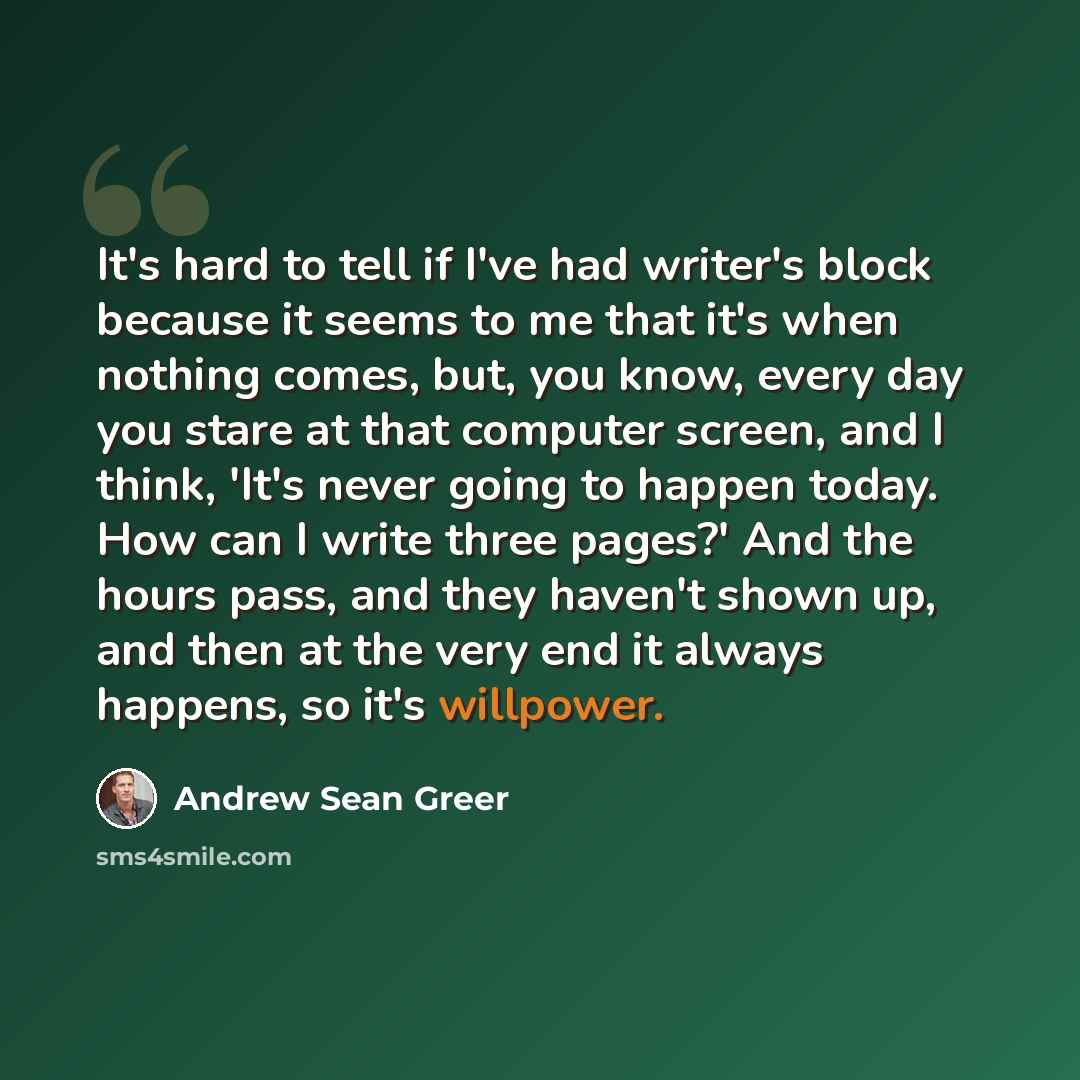 “It's hard to tell if I've had writer's block because it seems to me that it's when nothing comes, but, you know, every day you stare at that computer screen, and I think, 'It's never going to happen today. How can I write three pages?' And the hours pass, and they haven't shown up, and then at the…” quote by Andrew Sean Greer