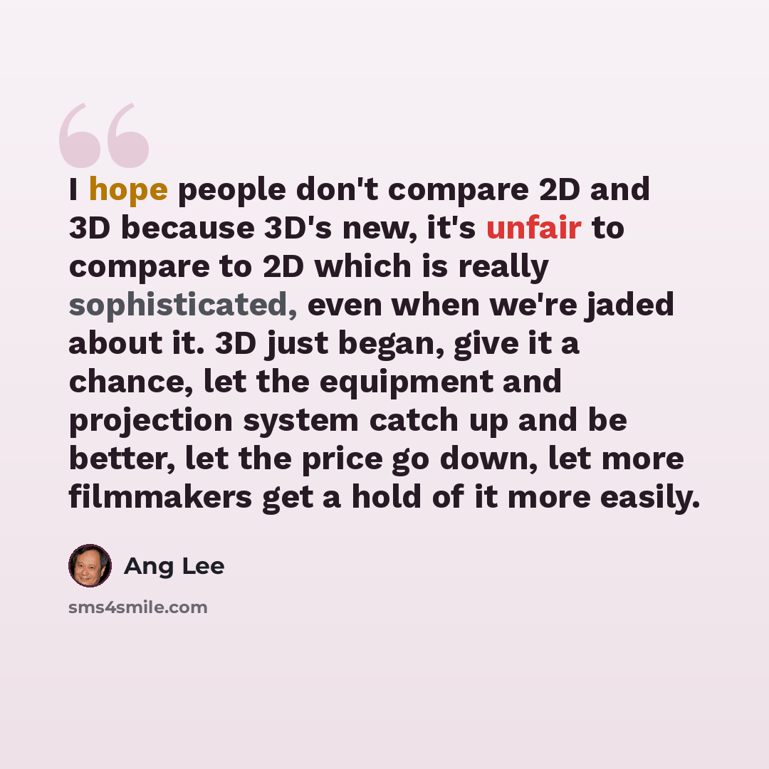 “I hope people don't compare 2D and 3D because 3D's new, it's unfair to compare to 2D which is really sophisticated, even when we're jaded about it. 3D just began, give it a chance, let the equipment and projection system catch up and be better, let the price go down, let more filmmakers get a hold…” quote by Ang Lee