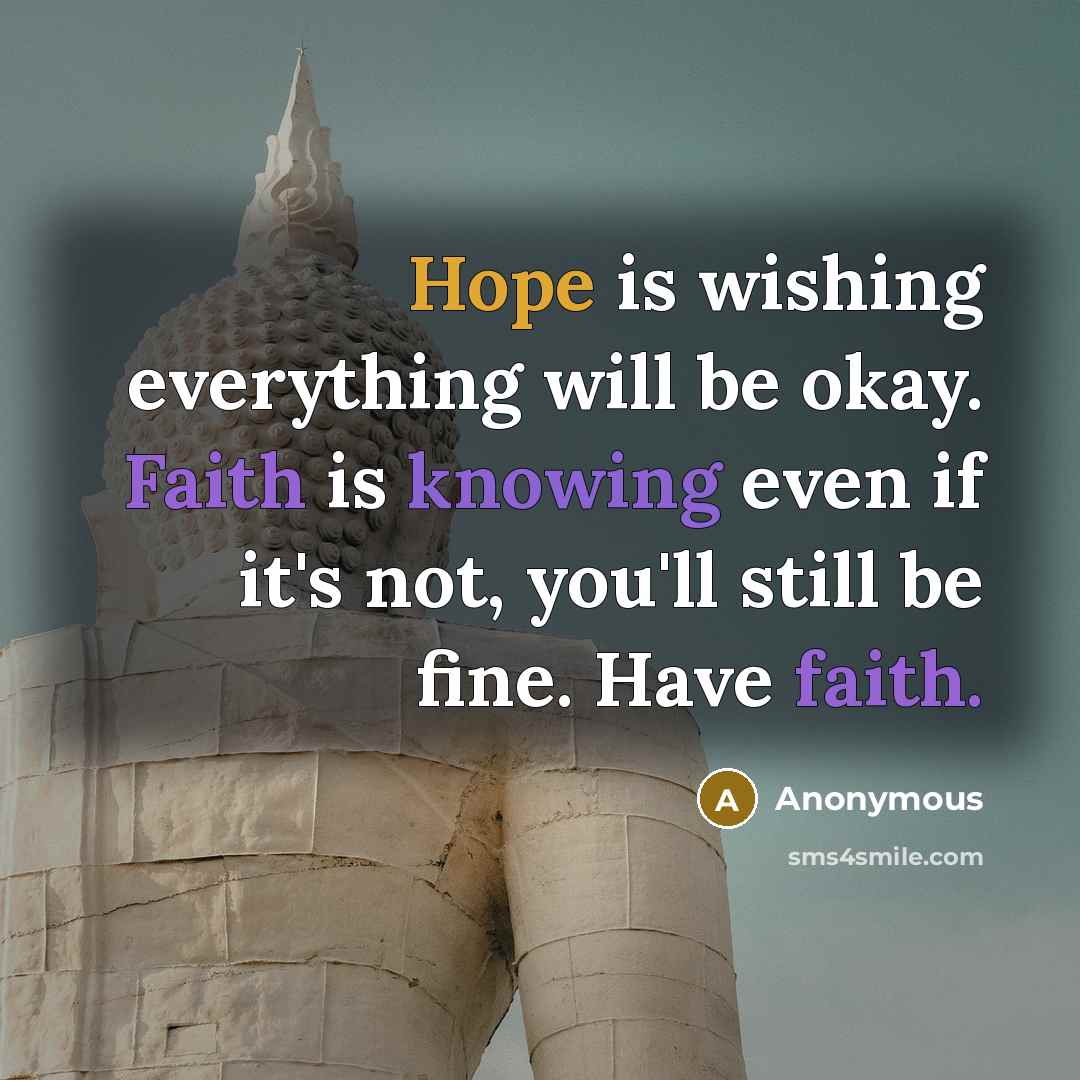 “Hope is wishing everything will be okay. Faith is knowing even if it's not, you'll still be fine. Have faith.” quote by Anonymous