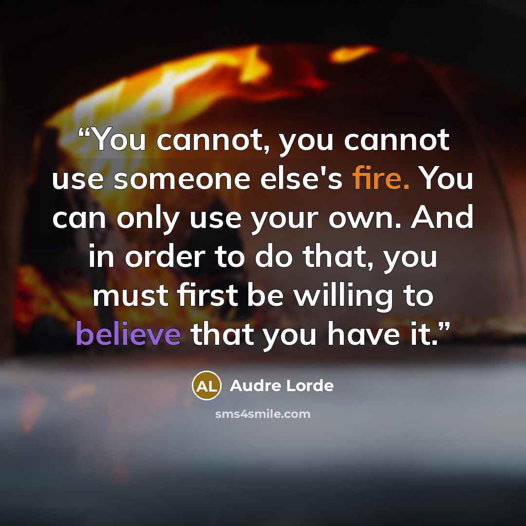“You cannot, you cannot use someone else's fire. You can only use your own. And in order to do that, you must first be willing to believe that you have it.” quote by Audre Lorde