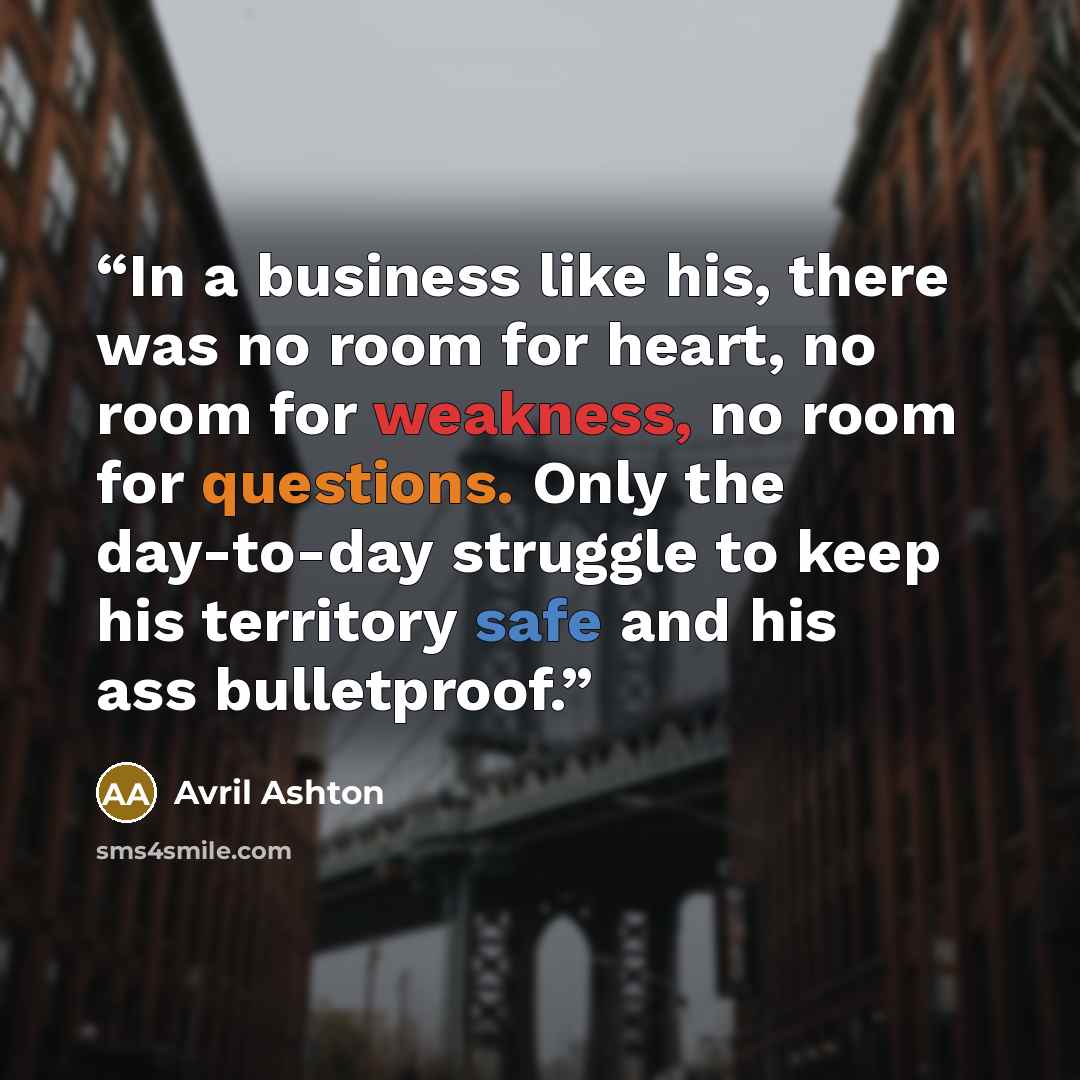 “In a business like his, there was no room for heart, no room for weakness, no room for questions. Only the day-to-day struggle to keep his territory safe and his ass bulletproof.” quote by Avril Ashton