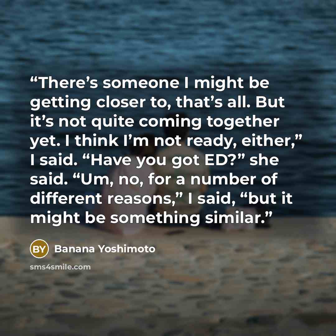 “There’s someone I might be getting closer to, that’s all. But it’s not quite coming together yet. I think I’m not ready, either,” I said. “Have you got ED?” she said. “Um, no, for a number of different reasons,” I said, “but it might be something similar.” quote by Banana Yoshimoto