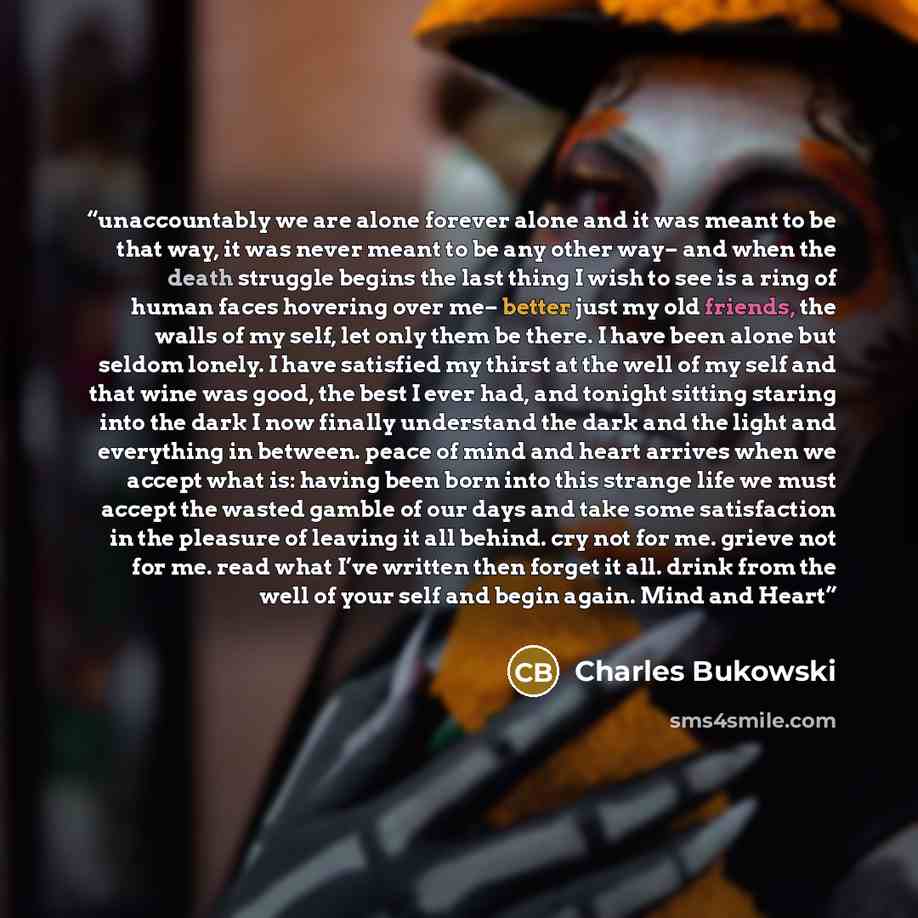 “unaccountably we are alone forever alone and it was meant to be that way, it was never meant to be any other way– and when the death struggle begins the last thing I wish to see is a ring of human faces hovering over me– better just my old friends, the walls of my self, let only them be there. I…” quote by Charles Bukowski