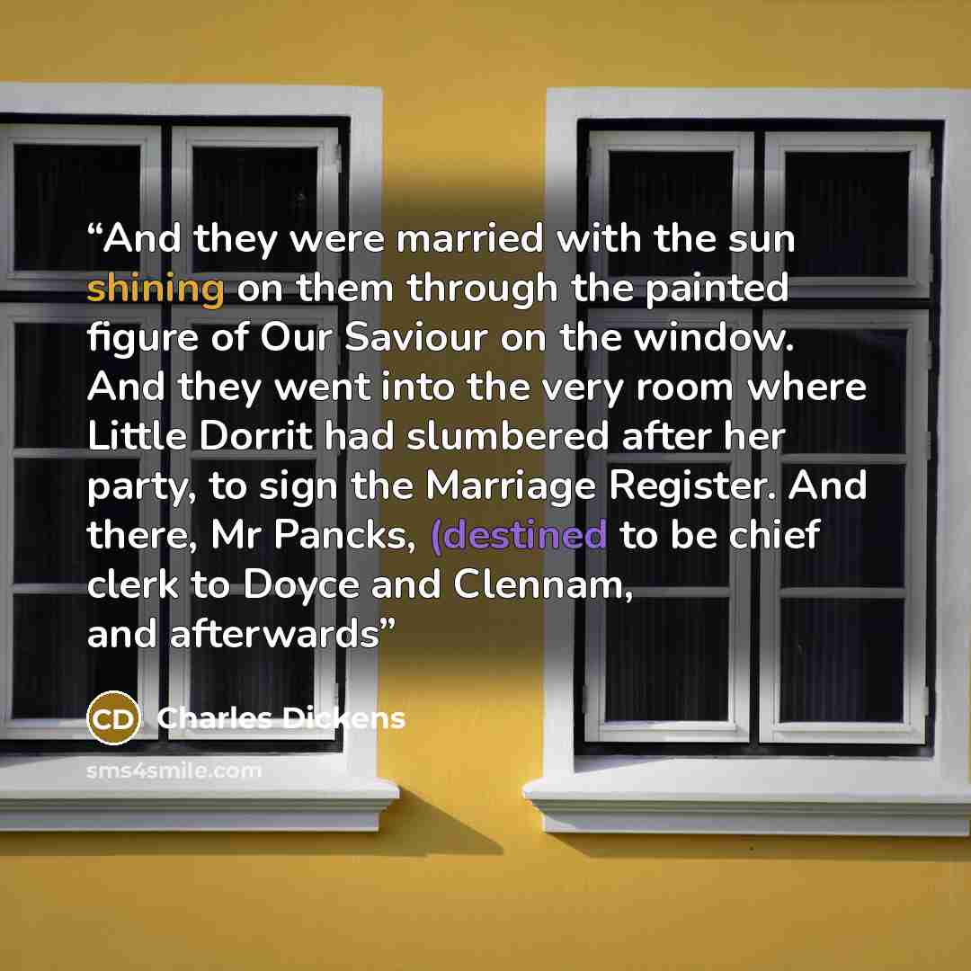 “And they were married with the sun shining on them through the painted figure of Our Saviour on the window. And they went into the very room where Little Dorrit had slumbered after her party, to sign the Marriage Register. And there, Mr Pancks, (destined to be chief clerk to Doyce and Clennam, and…” quote by Charles Dickens