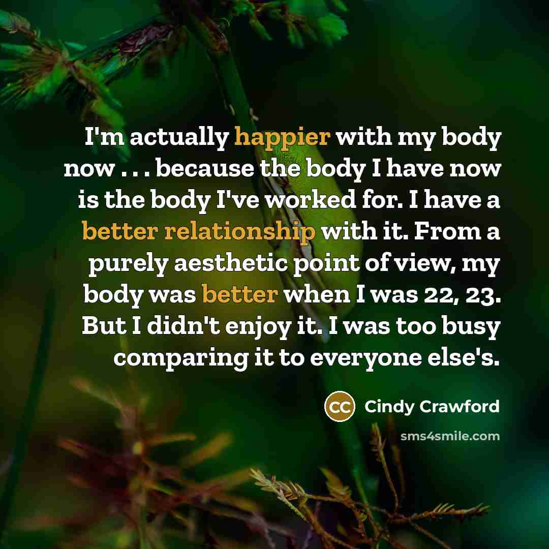 “I'm actually happier with my body now . . . because the body I have now is the body I've worked for. I have a better relationship with it. From a purely aesthetic point of view, my body was better when I was 22, 23. But I didn't enjoy it. I was too busy comparing it to everyone else's.” quote by Cindy Crawford