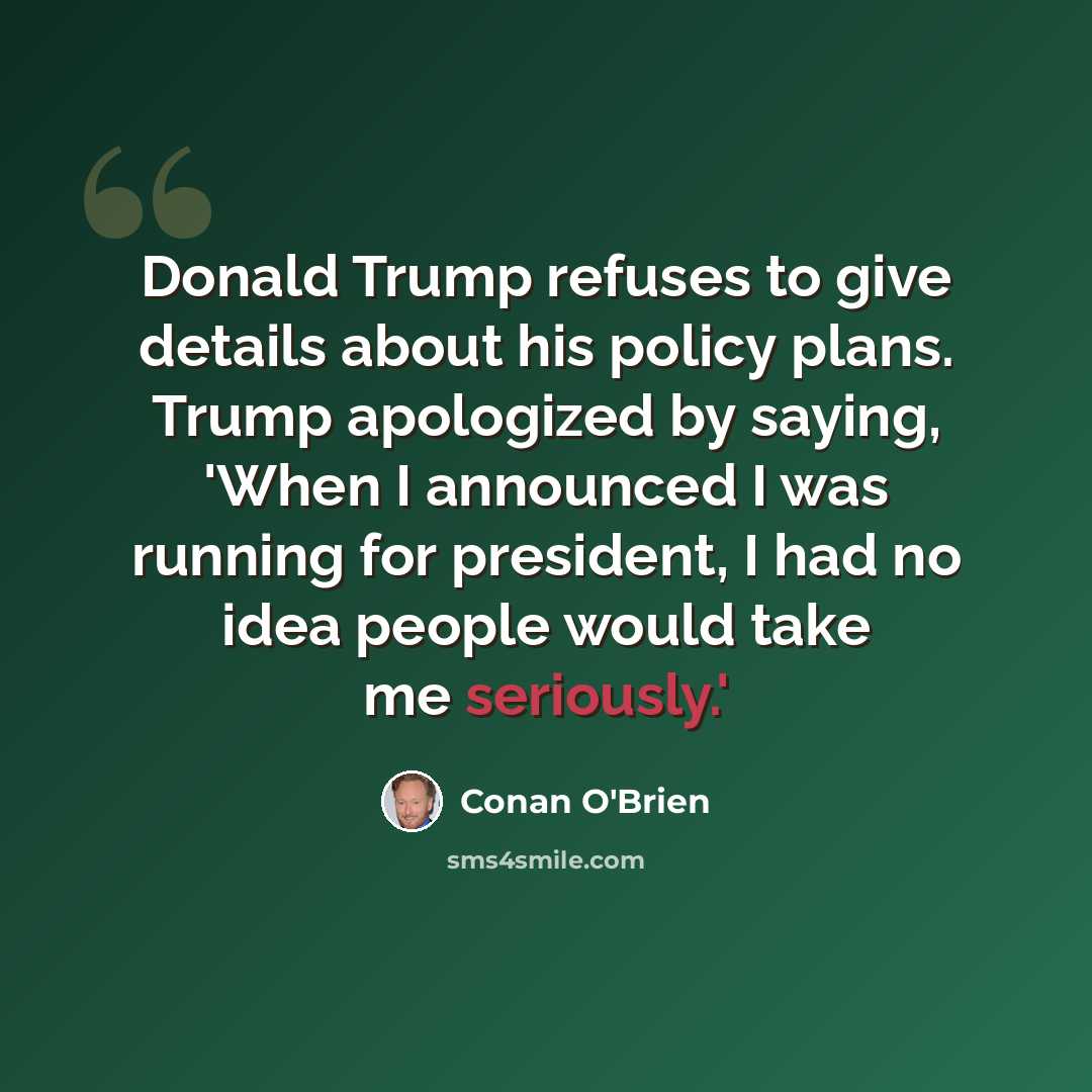 “Donald Trump refuses to give details about his policy plans. Trump apologized by saying, 'When I announced I was running for president, I had no idea people would take me seriously.'” quote by Conan O'Brien