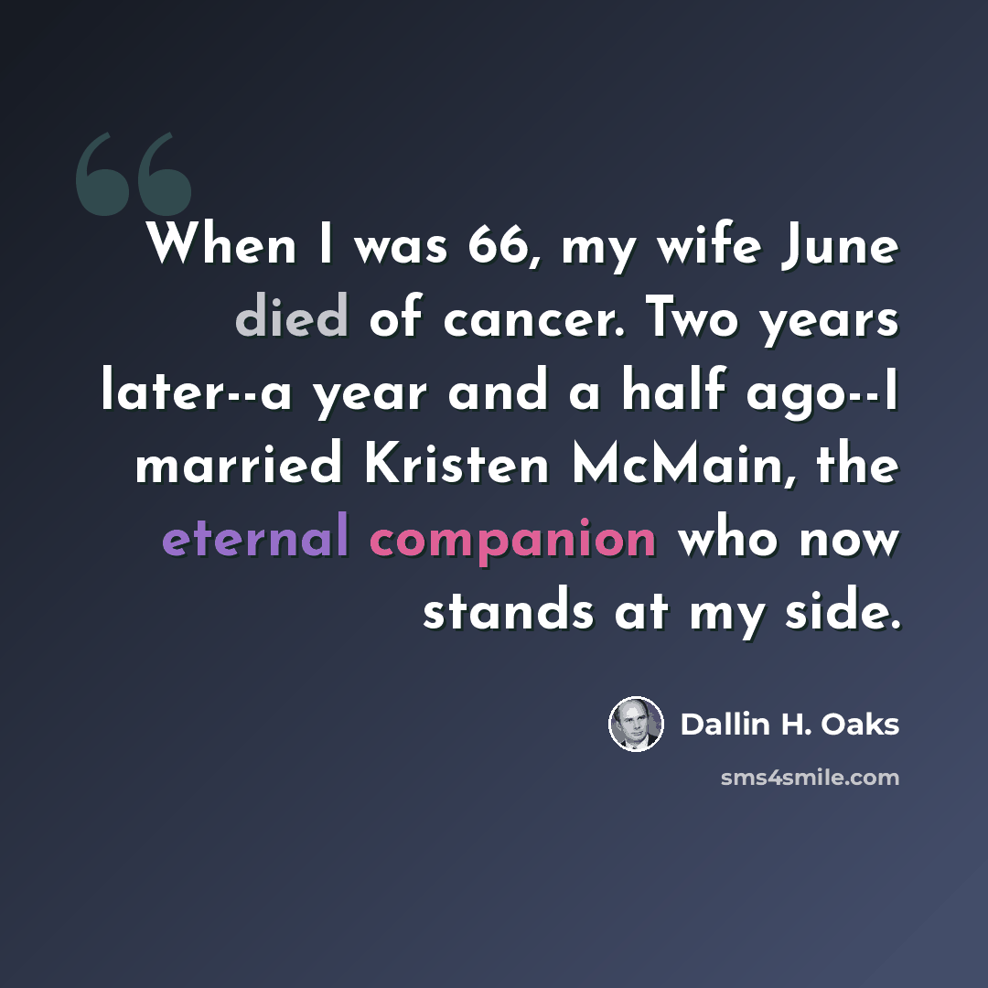 “When I was 66, my wife June died of cancer. Two years later--a year and a half ago--I married Kristen McMain, the eternal companion who now stands at my side.” quote by Dallin H. Oaks
