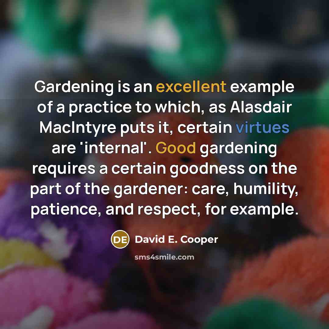 “Gardening is an excellent example of a practice to which, as Alasdair MacIntyre puts it, certain virtues are 'internal'. Good gardening requires a certain goodness on the part of the gardener: care, humility, patience, and respect, for example.” quote by David E. Cooper