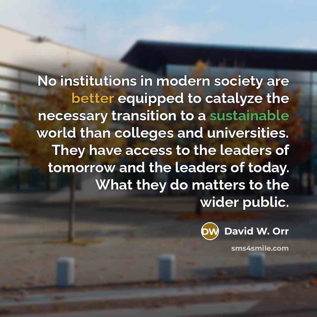 “No institutions in modern society are better equipped to catalyze the necessary transition to a sustainable world than colleges and universities. They have access to the leaders of tomorrow and the leaders of today. What they do matters to the wider public.” quote by David W. Orr