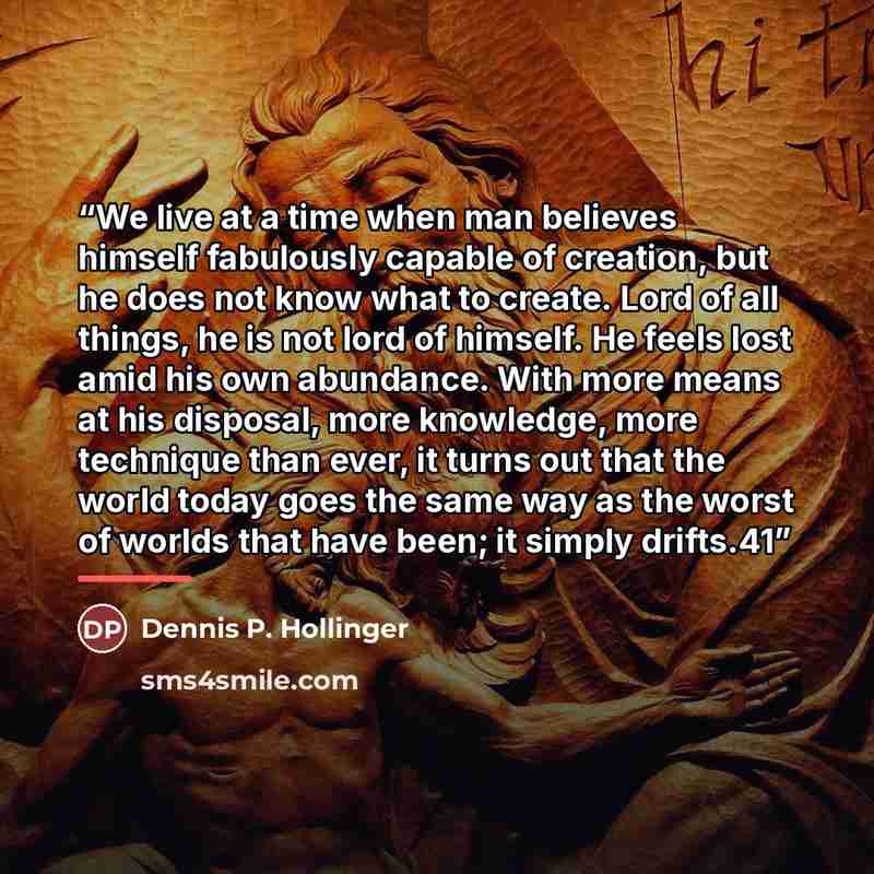“We live at a time when man believes himself fabulously capable of creation, but he does not know what to create. Lord of all things, he is not lord of himself. He feels lost amid his own abundance. With more means at his disposal, more knowledge, more technique than ever, it turns out that the…” quote by Dennis P. Hollinger