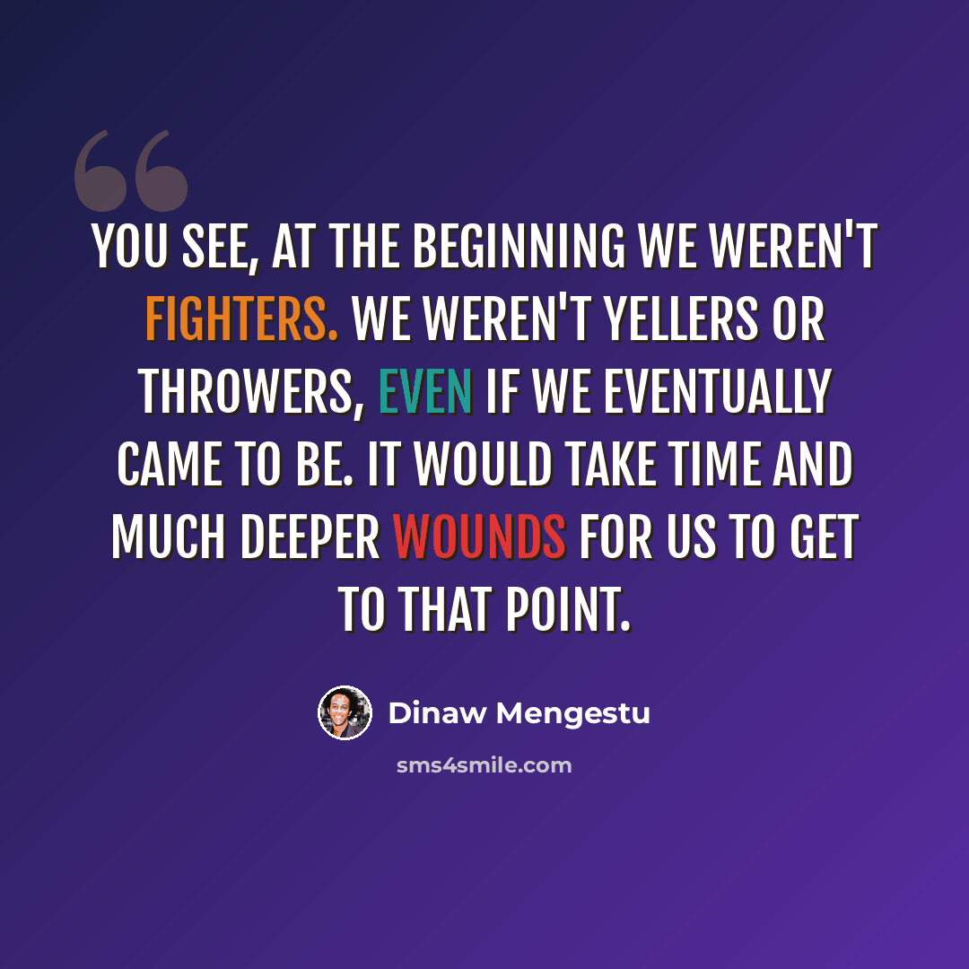 “You see, at the beginning we weren't fighters. We weren't yellers or throwers, even if we eventually came to be. It would take time and much deeper wounds for us to get to that point.” quote by Dinaw Mengestu