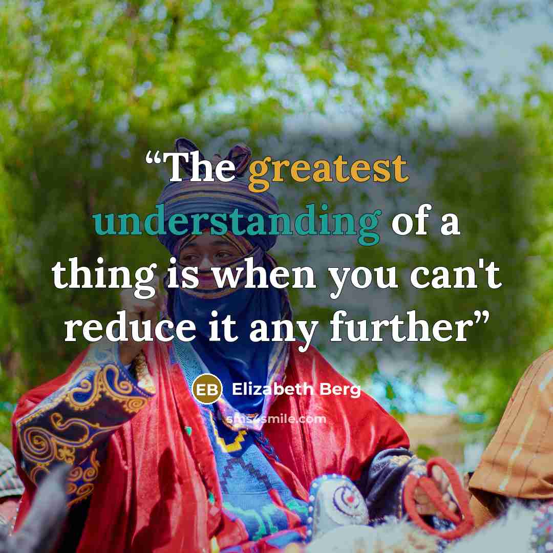 “The greatest understanding of a thing is when you can't reduce it any further” quote by Elizabeth Berg
