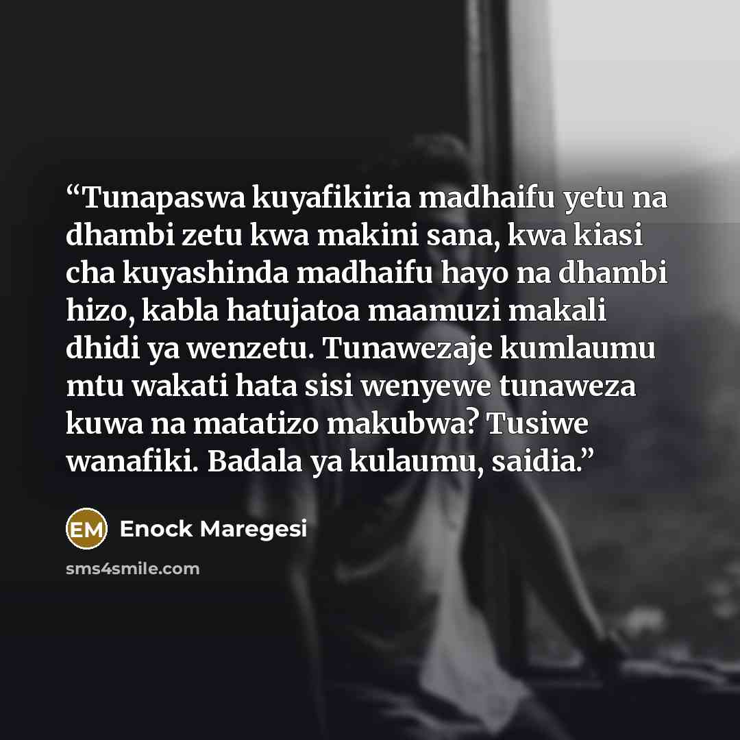 “Tunapaswa kuyafikiria madhaifu yetu na dhambi zetu kwa makini sana, kwa kiasi cha kuyashinda madhaifu hayo na dhambi hizo, kabla hatujatoa maamuzi makali dhidi ya wenzetu. Tunawezaje kumlaumu mtu wakati hata sisi wenyewe tunaweza kuwa na matatizo makubwa? Tusiwe wanafiki. Badala ya kulaumu, saidia.” quote by Enock Maregesi