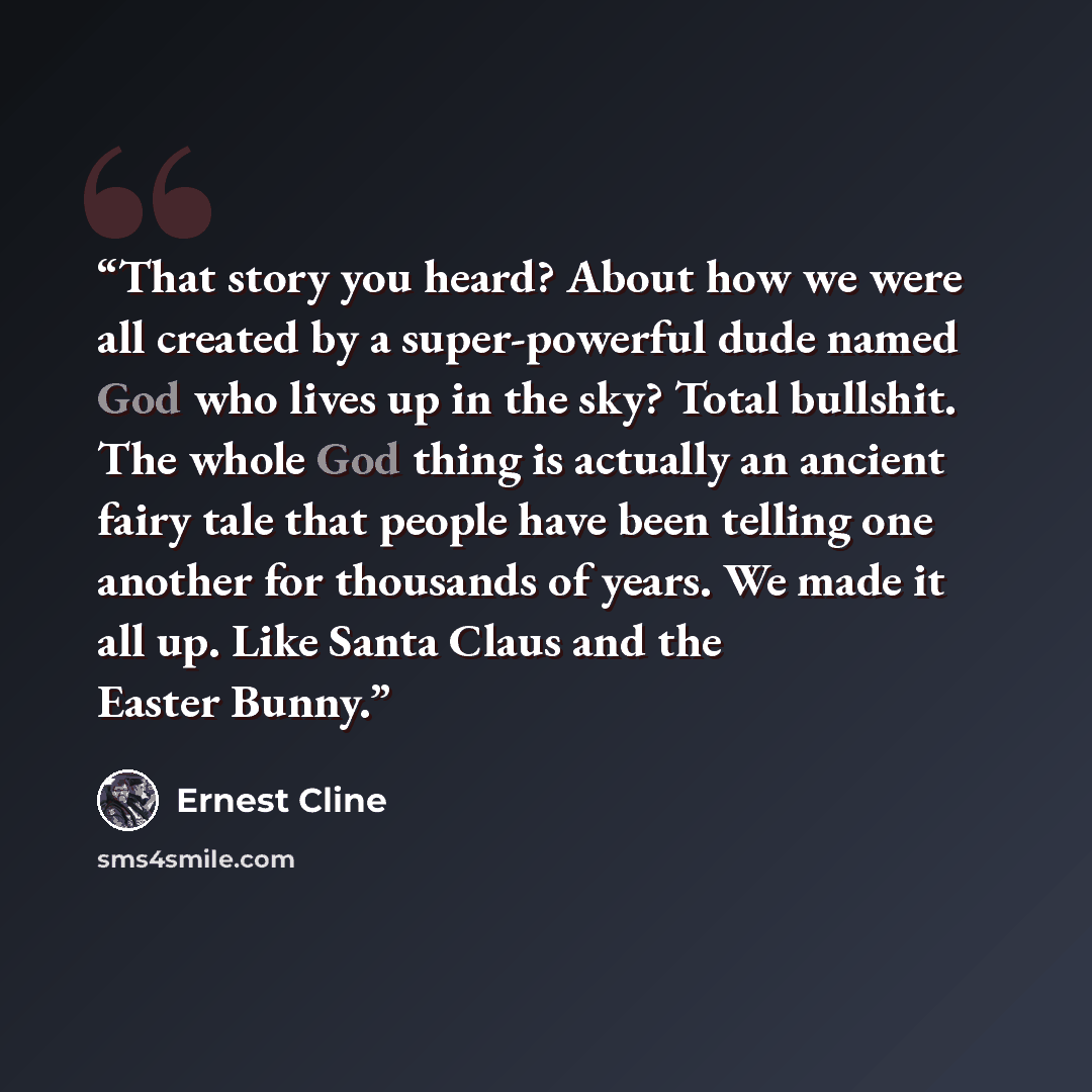 “That story you heard? About how we were all created by a super-powerful dude named God who lives up in the sky? Total bullshit. The whole God thing is actually an ancient fairy tale that people have been telling one another for thousands of years. We made it all up. Like Santa Claus and the Easter…” quote by Ernest Cline