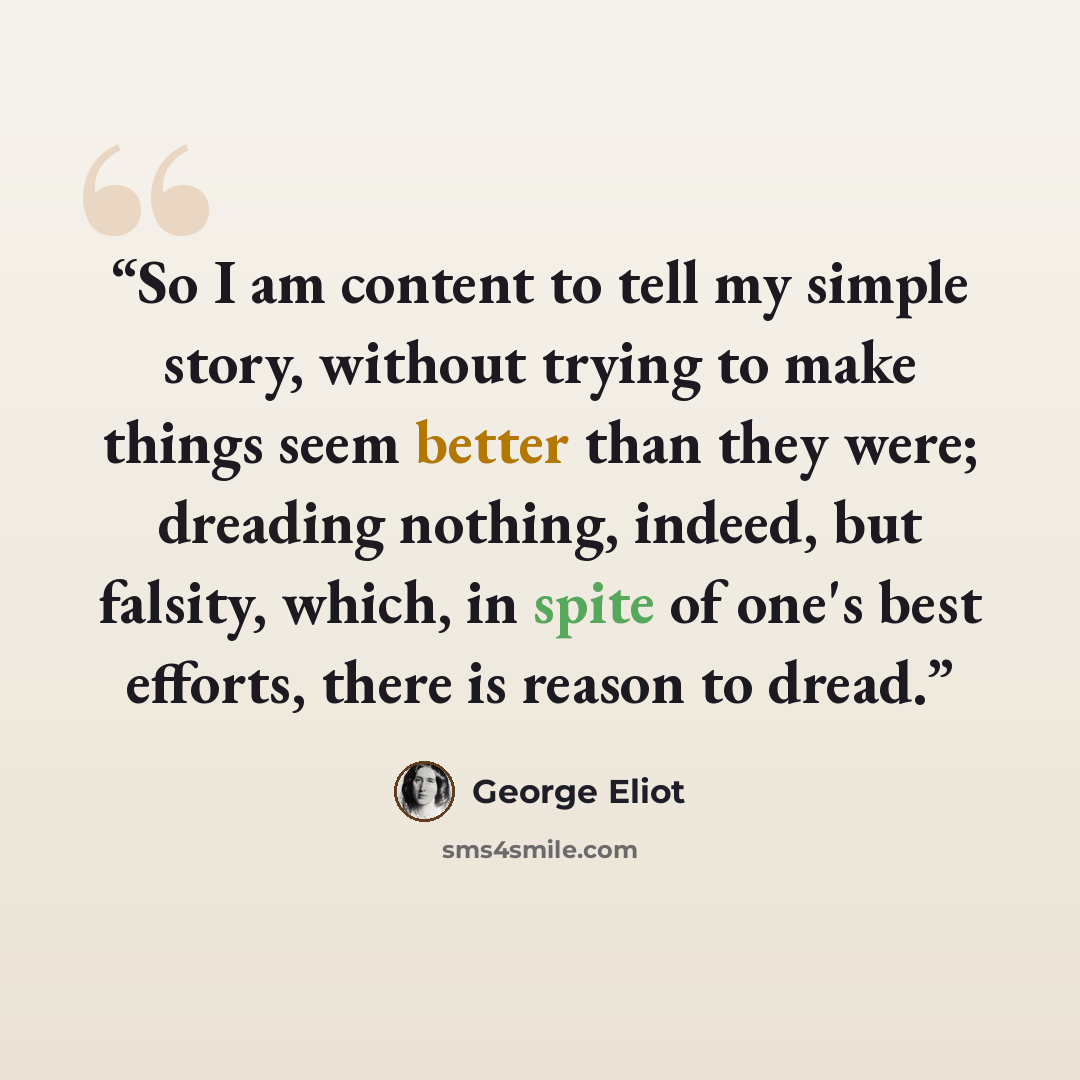 “So I am content to tell my simple story, without trying to make things seem better than they were; dreading nothing, indeed, but falsity, which, in spite of one's best efforts, there is reason to dread.” quote by George Eliot