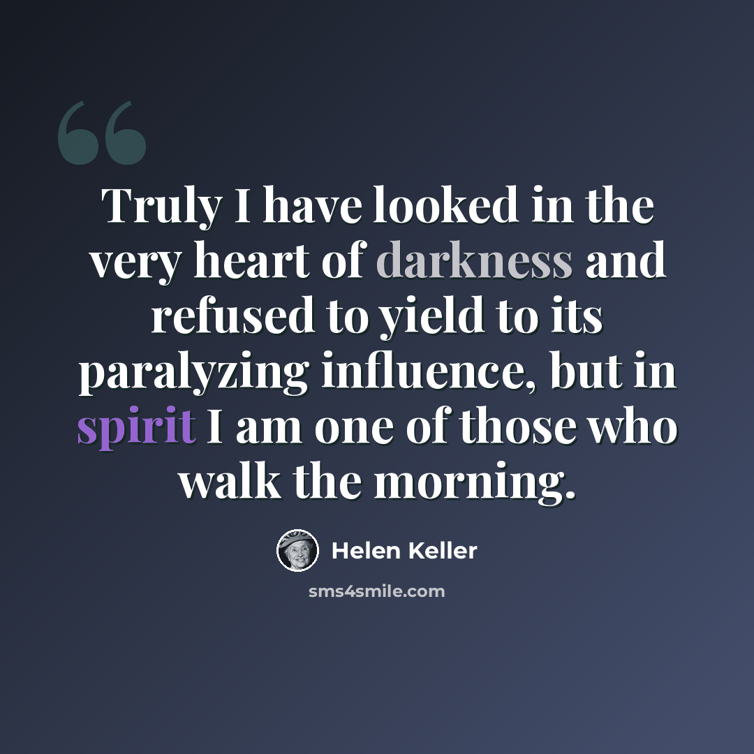 “Truly I have looked in the very heart of darkness and refused to yield to its paralyzing influence, but in spirit I am one of those who walk the morning.” quote by Helen Keller