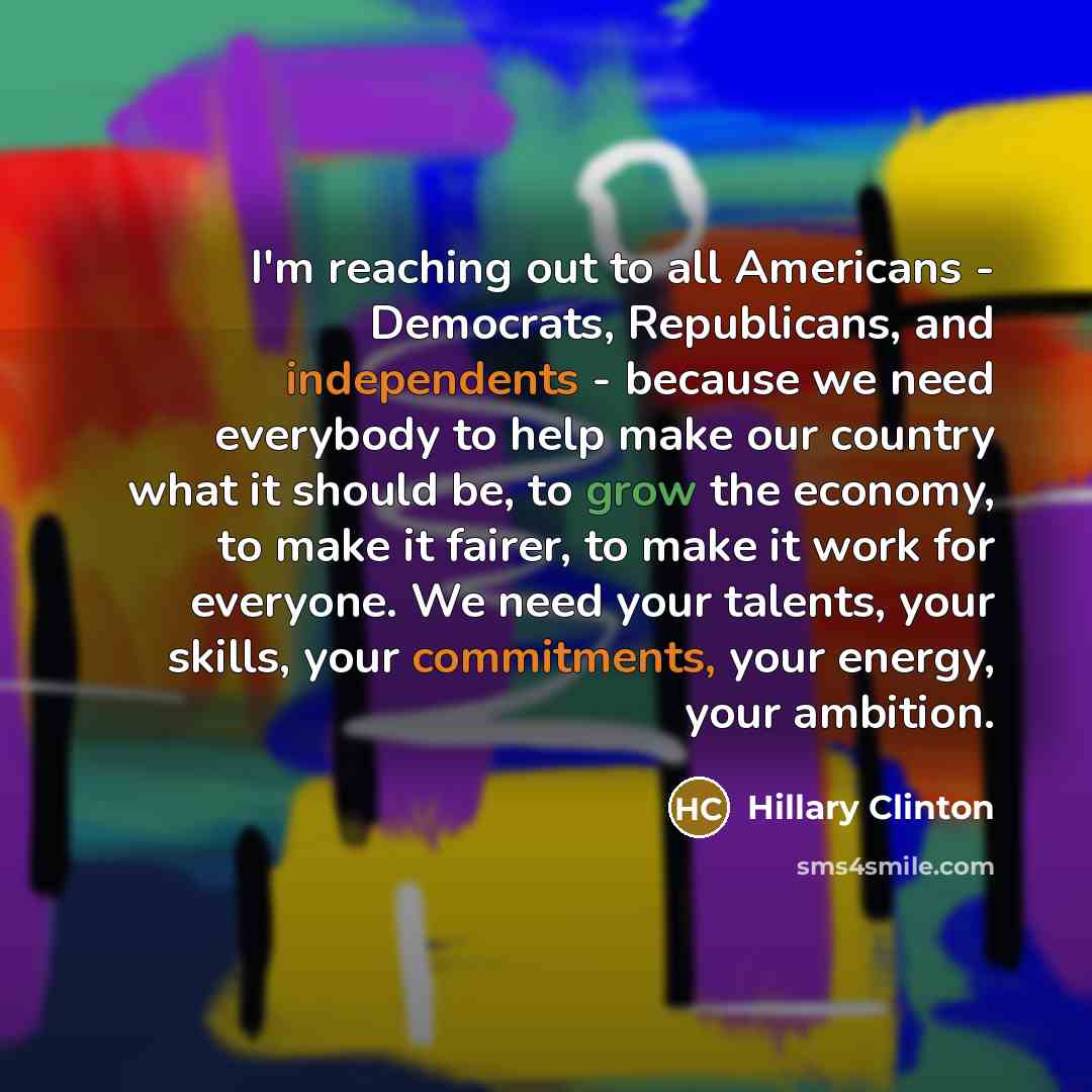 “I'm reaching out to all Americans - Democrats, Republicans, and independents - because we need everybody to help make our country what it should be, to grow the economy, to make it fairer, to make it work for everyone. We need your talents, your skills, your commitments, your energy, your ambition.” quote by Hillary Clinton