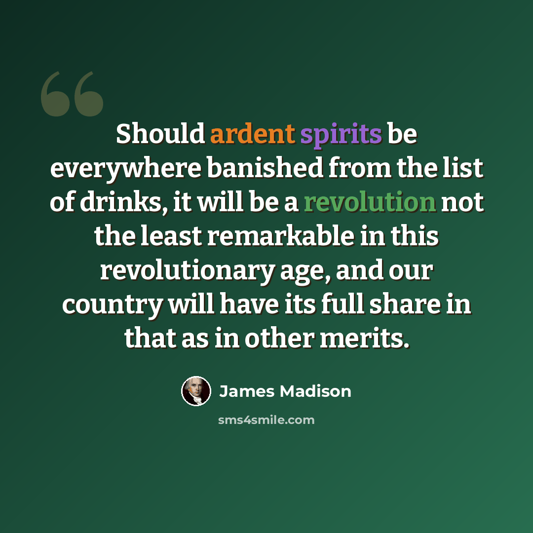 “Should ardent spirits be everywhere banished from the list of drinks, it will be a revolution not the least remarkable in this revolutionary age, and our country will have its full share in that as in other merits.” quote by James Madison