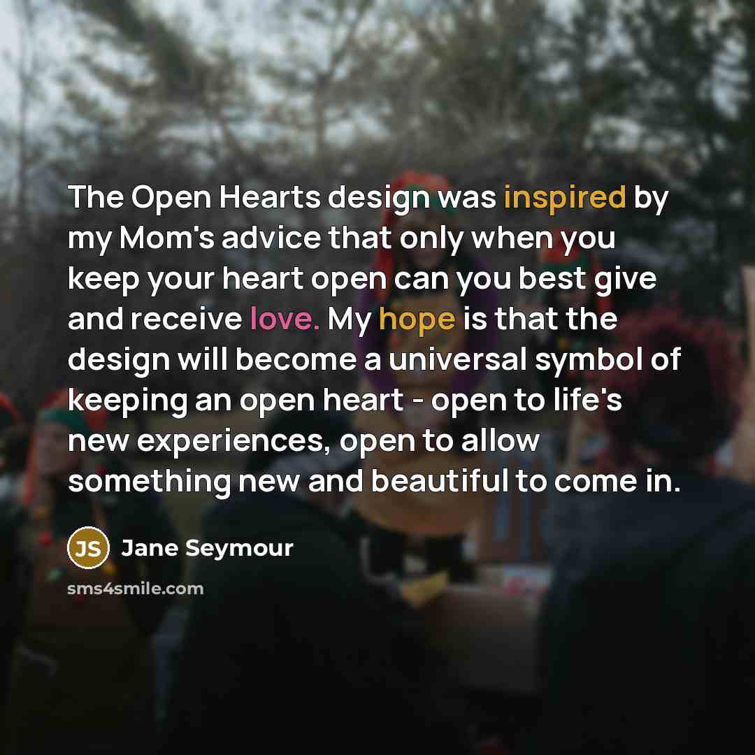 “The Open Hearts design was inspired by my Mom's advice that only when you keep your heart open can you best give and receive love. My hope is that the design will become a universal symbol of keeping an open heart - open to life's new experiences, open to allow something new and beautiful to come…” quote by Jane Seymour