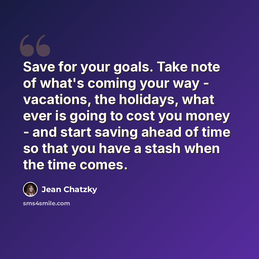 “Save for your goals. Take note of what's coming your way - vacations, the holidays, what ever is going to cost you money - and start saving ahead of time so that you have a stash when the time comes.” quote by Jean Chatzky