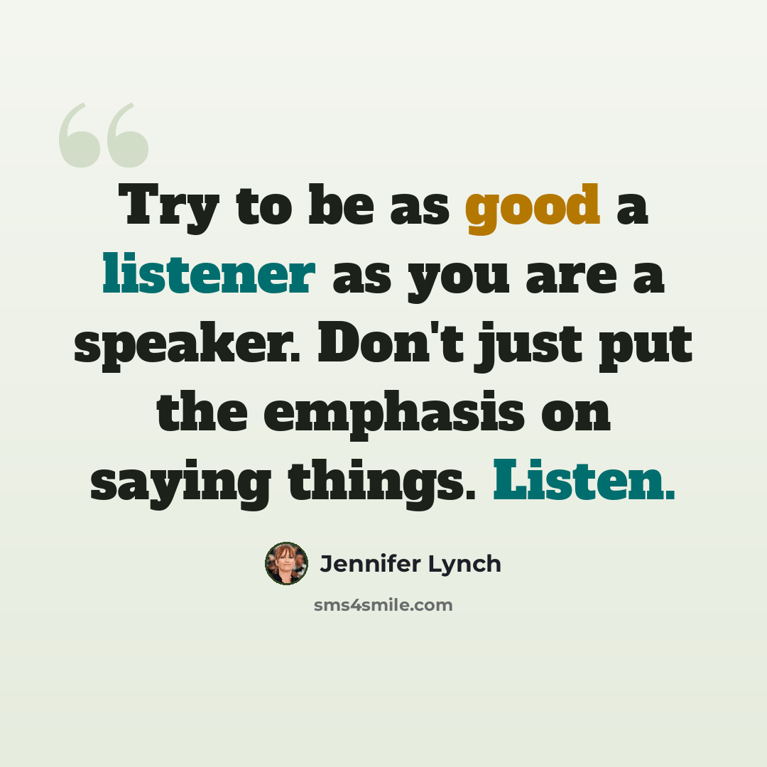 “Try to be as good a listener as you are a speaker. Don't just put the emphasis on saying things. Listen.” quote by Jennifer Lynch