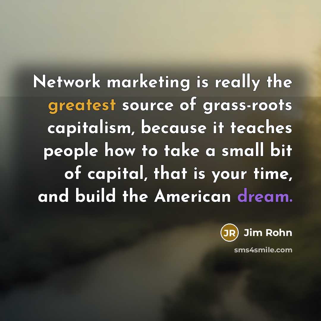 “Network marketing is really the greatest source of grass-roots capitalism, because it teaches people how to take a small bit of capital, that is your time, and build the American dream.” quote by Jim Rohn