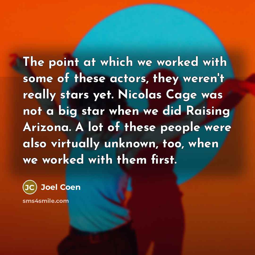 “The point at which we worked with some of these actors, they weren't really stars yet. Nicolas Cage was not a big star when we did Raising Arizona. A lot of these people were also virtually unknown, too, when we worked with them first.” quote by Joel Coen