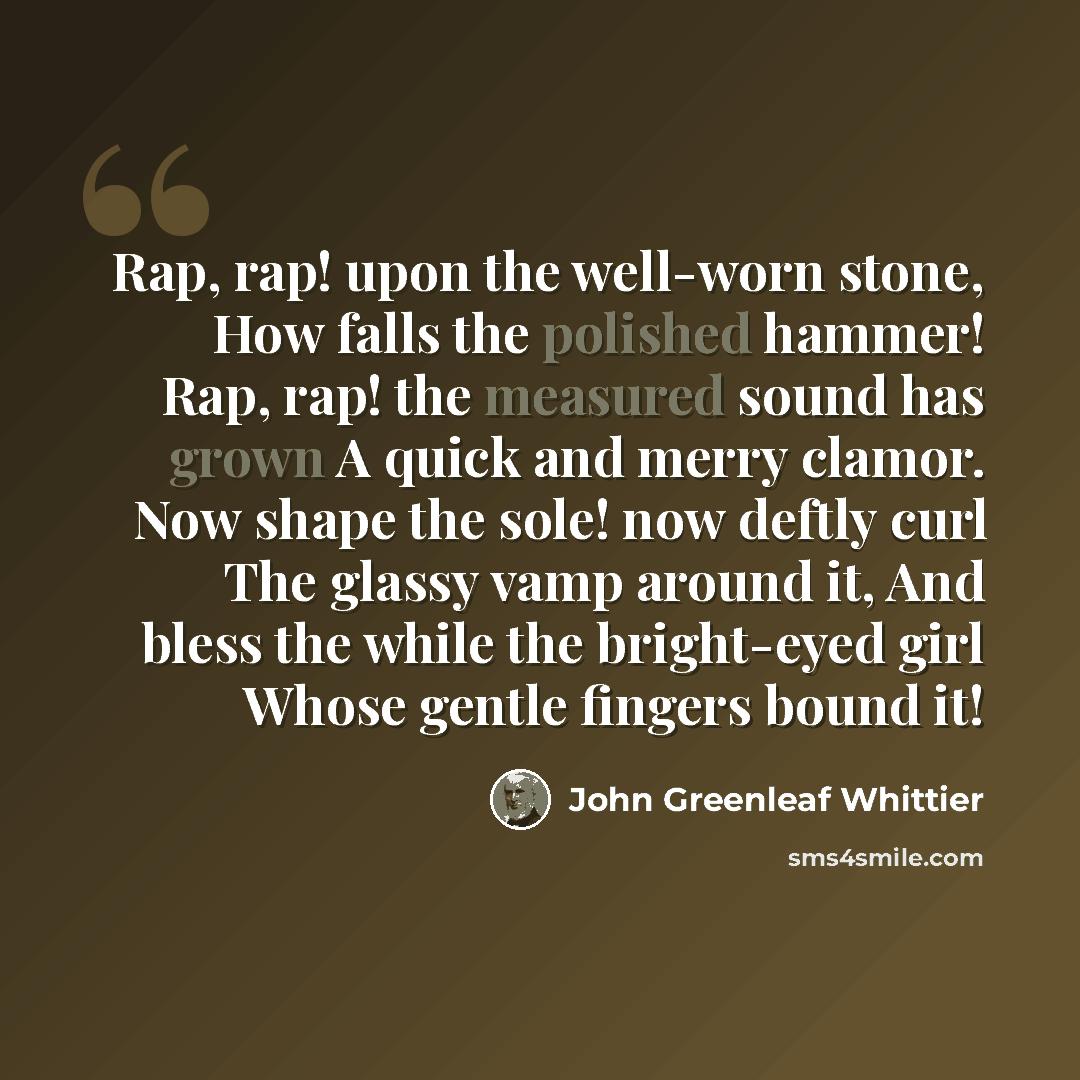 “Rap, rap! upon the well-worn stone, How falls the polished hammer! Rap, rap! the measured sound has grown A quick and merry clamor. Now shape the sole! now deftly curl The glassy vamp around it, And bless the while the bright-eyed girl Whose gentle fingers bound it!” quote by John Greenleaf Whittier