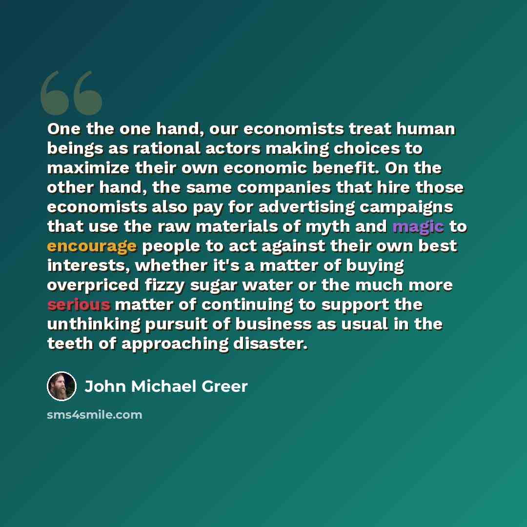 “One the one hand, our economists treat human beings as rational actors making choices to maximize their own economic benefit. On the other hand, the same companies that hire those economists also pay for advertising campaigns that use the raw materials of myth and magic to encourage people to act…” quote by John Michael Greer