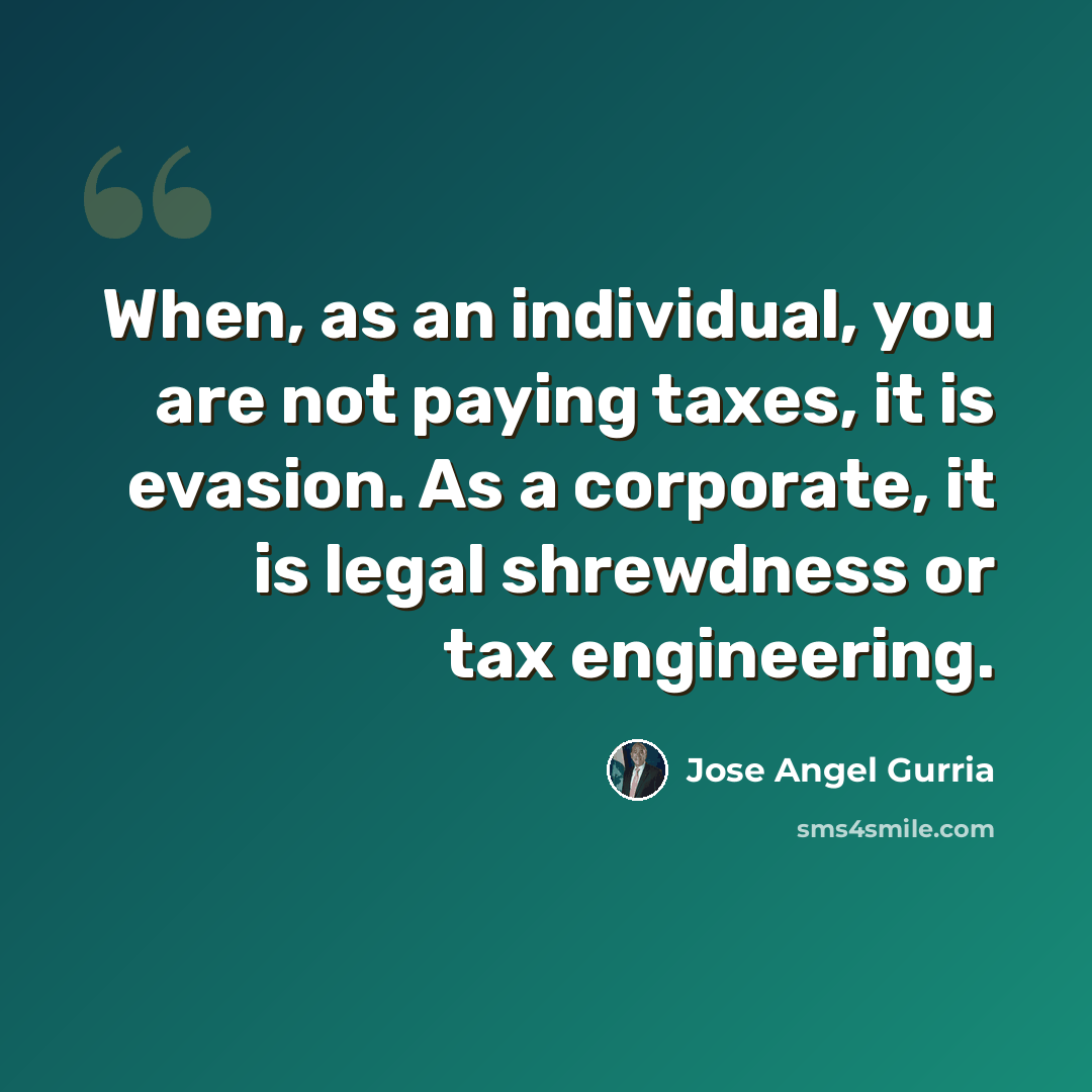 “When, as an individual, you are not paying taxes, it is evasion. As a corporate, it is legal shrewdness or tax engineering.” quote by Jose Angel Gurria