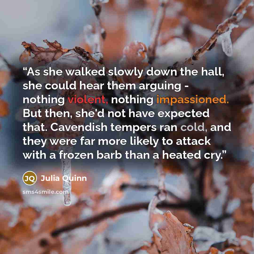 “As she walked slowly down the hall, she could hear them arguing - nothing violent, nothing impassioned. But then, she'd not have expected that. Cavendish tempers ran cold, and they were far more likely to attack with a frozen barb than a heated cry.” quote by Julia Quinn