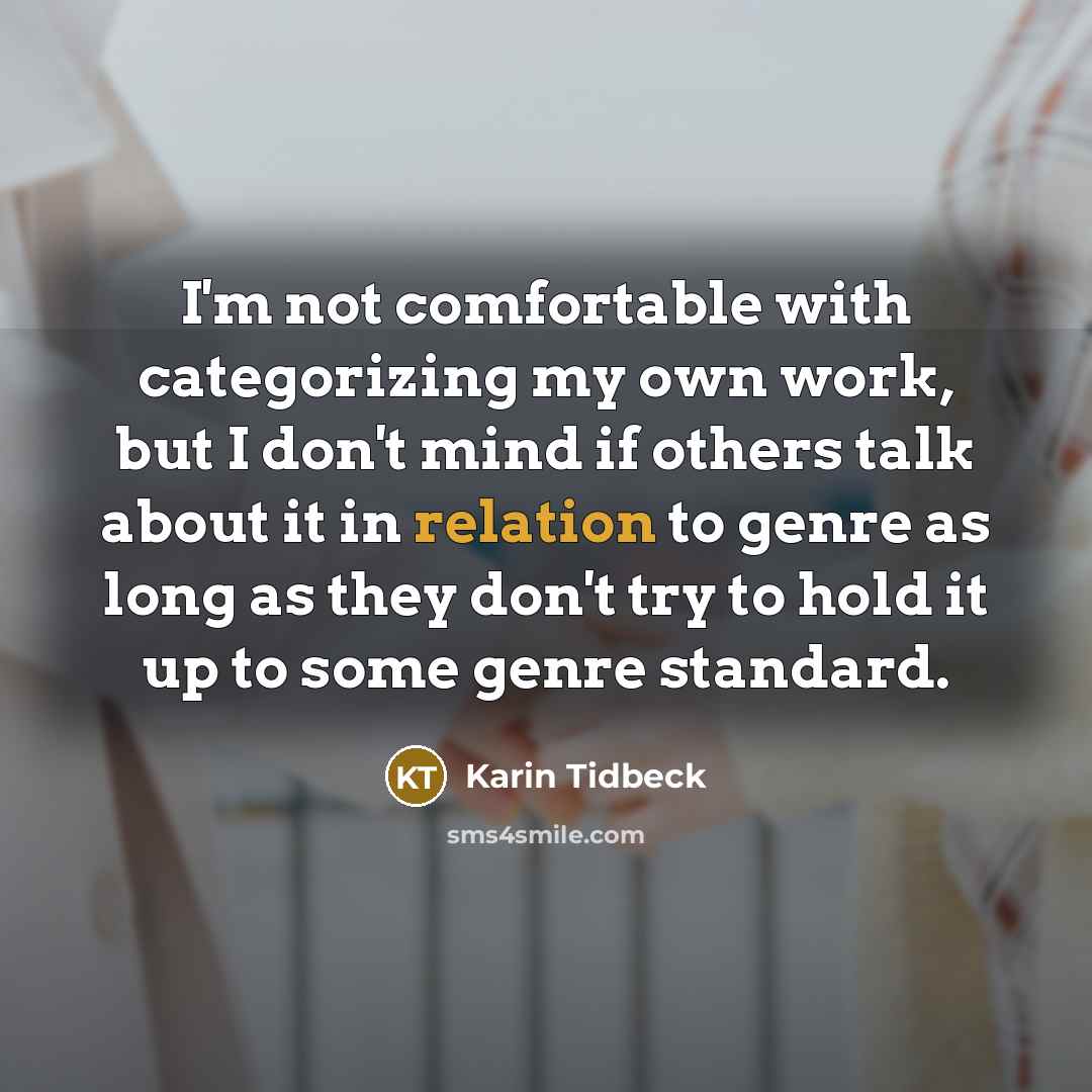 “I'm not comfortable with categorizing my own work, but I don't mind if others talk about it in relation to genre as long as they don't try to hold it up to some genre standard.” quote by Karin Tidbeck