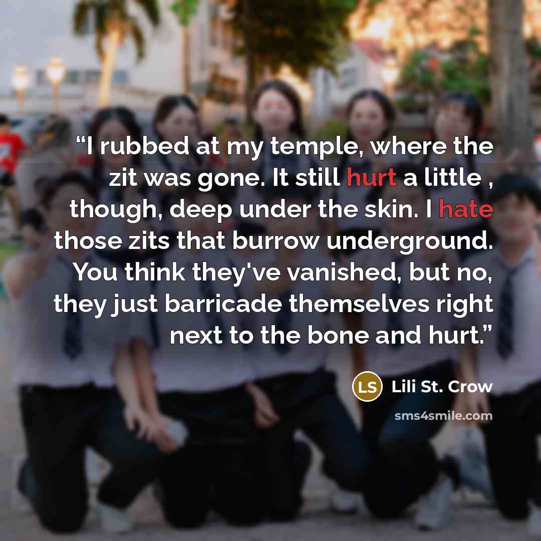 “I rubbed at my temple, where the zit was gone. It still hurt a little , though, deep under the skin. I hate those zits that burrow underground. You think they've vanished, but no, they just barricade themselves right next to the bone and hurt.” quote by Lili St. Crow