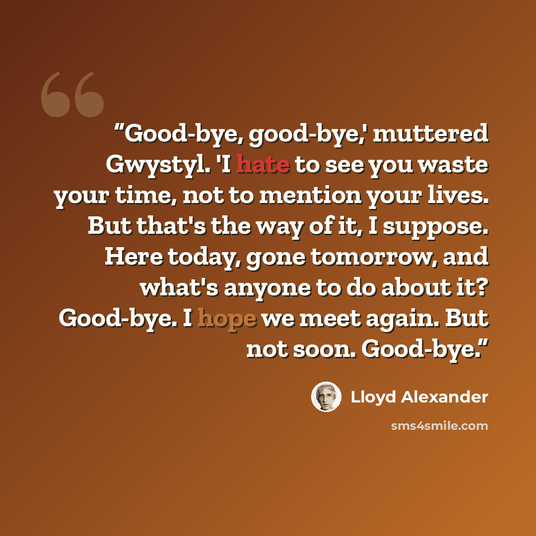 “Good-bye, good-bye,' muttered Gwystyl. 'I hate to see you waste your time, not to mention your lives. But that's the way of it, I suppose. Here today, gone tomorrow, and what's anyone to do about it? Good-bye. I hope we meet again. But not soon. Good-bye.” quote by Lloyd Alexander