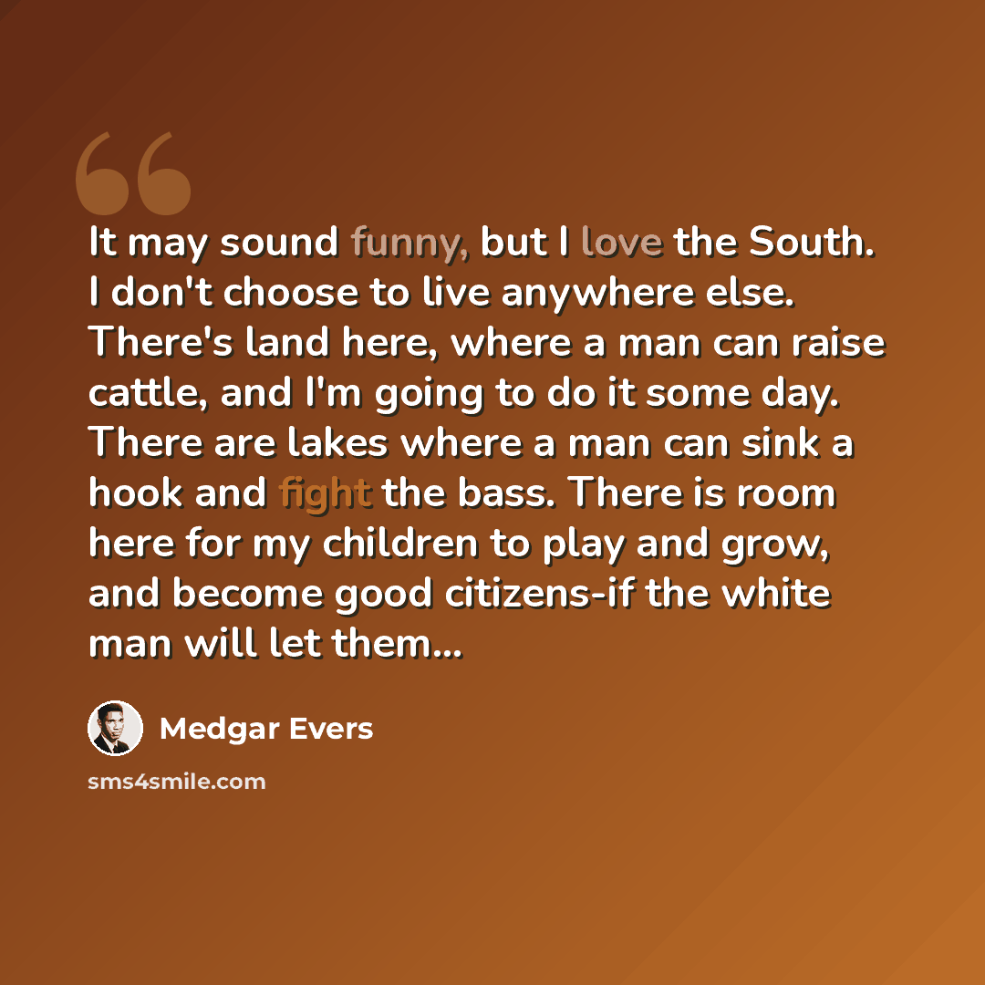 “It may sound funny, but I love the South. I don't choose to live anywhere else. There's land here, where a man can raise cattle, and I'm going to do it some day. There are lakes where a man can sink a hook and fight the bass. There is room here for my children to play and grow, and become good…” quote by Medgar Evers