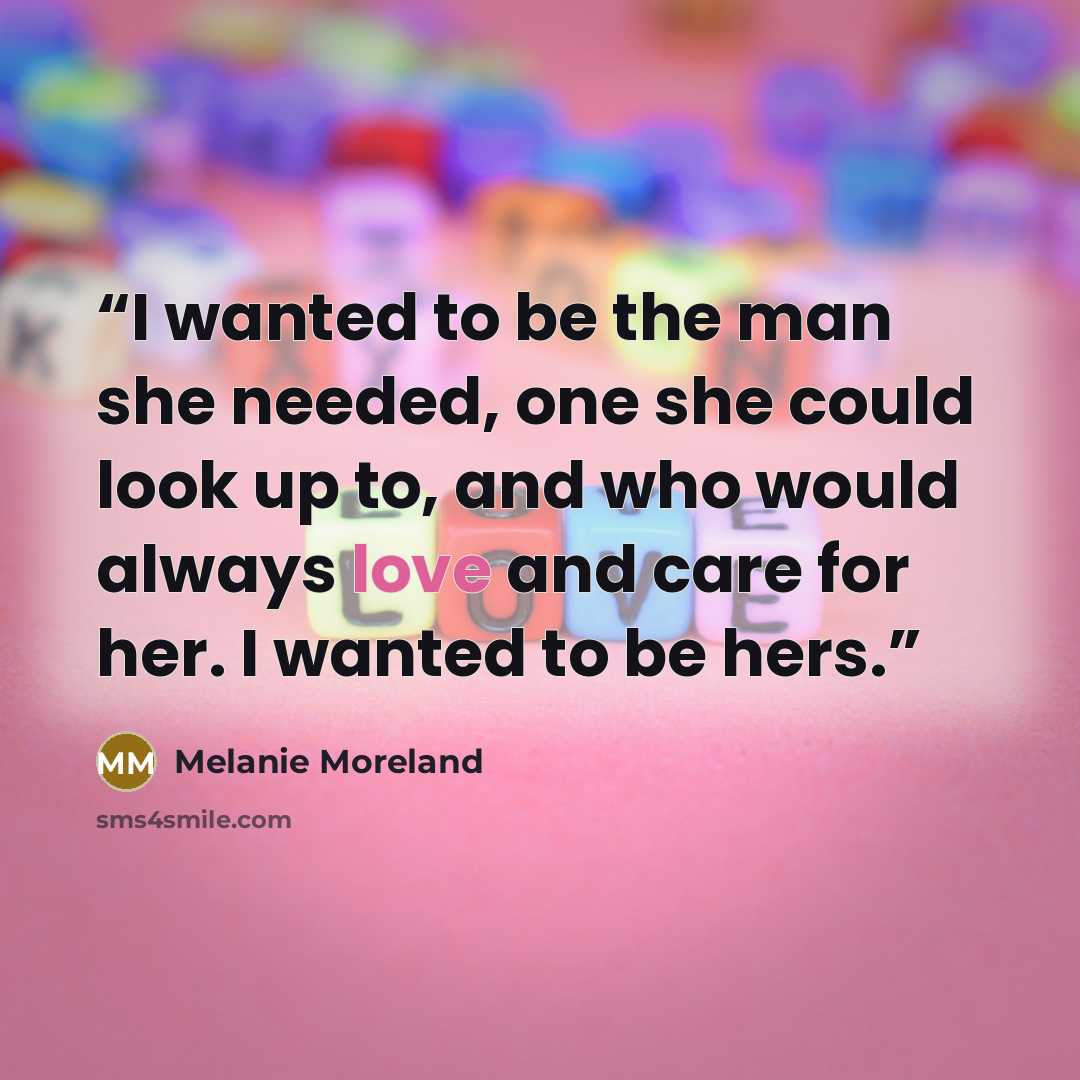 “I wanted to be the man she needed, one she could look up to, and who would always love and care for her. I wanted to be hers.” quote by Melanie Moreland