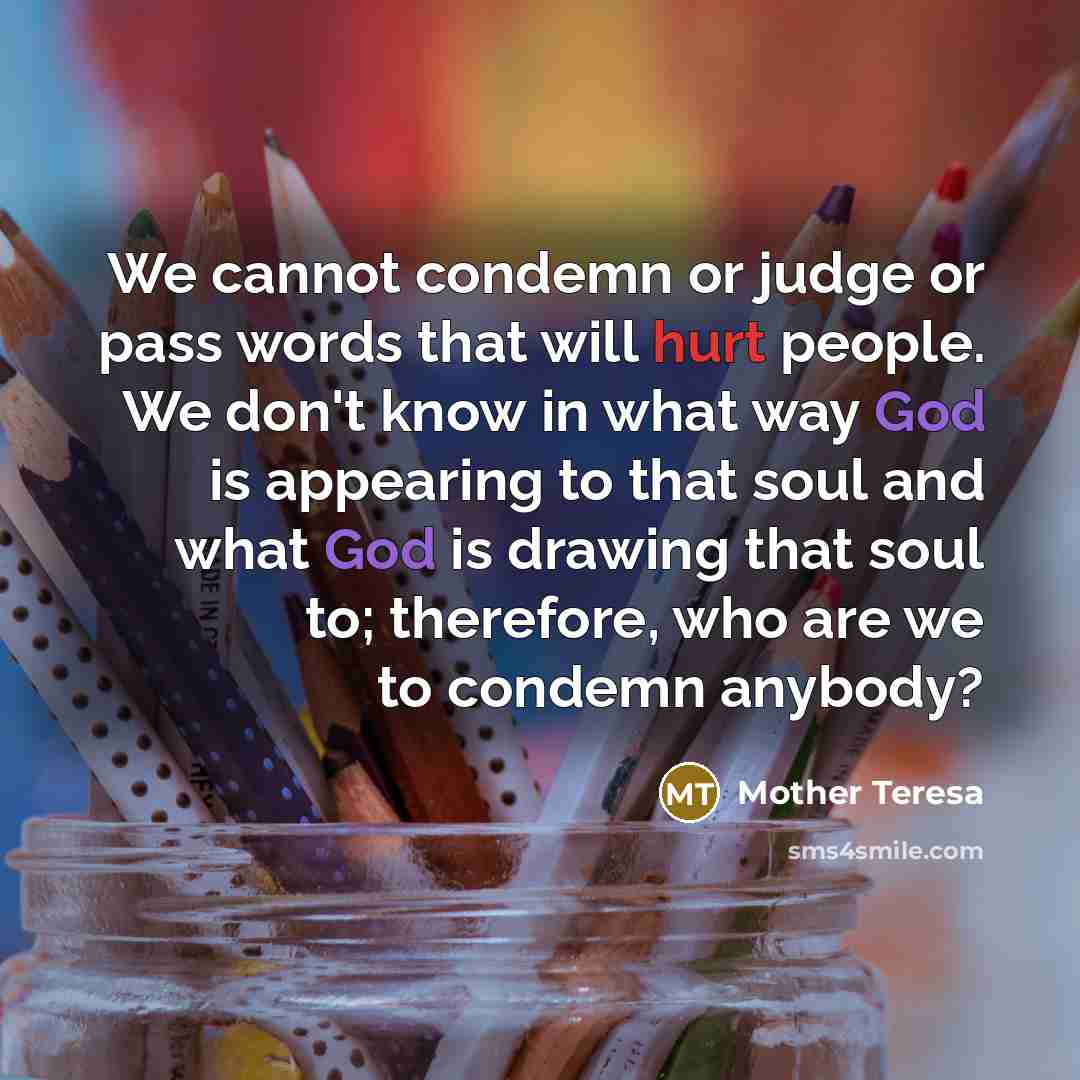 “We cannot condemn or judge or pass words that will hurt people. We don't know in what way God is appearing to that soul and what God is drawing that soul to; therefore, who are we to condemn anybody?” quote by Mother Teresa