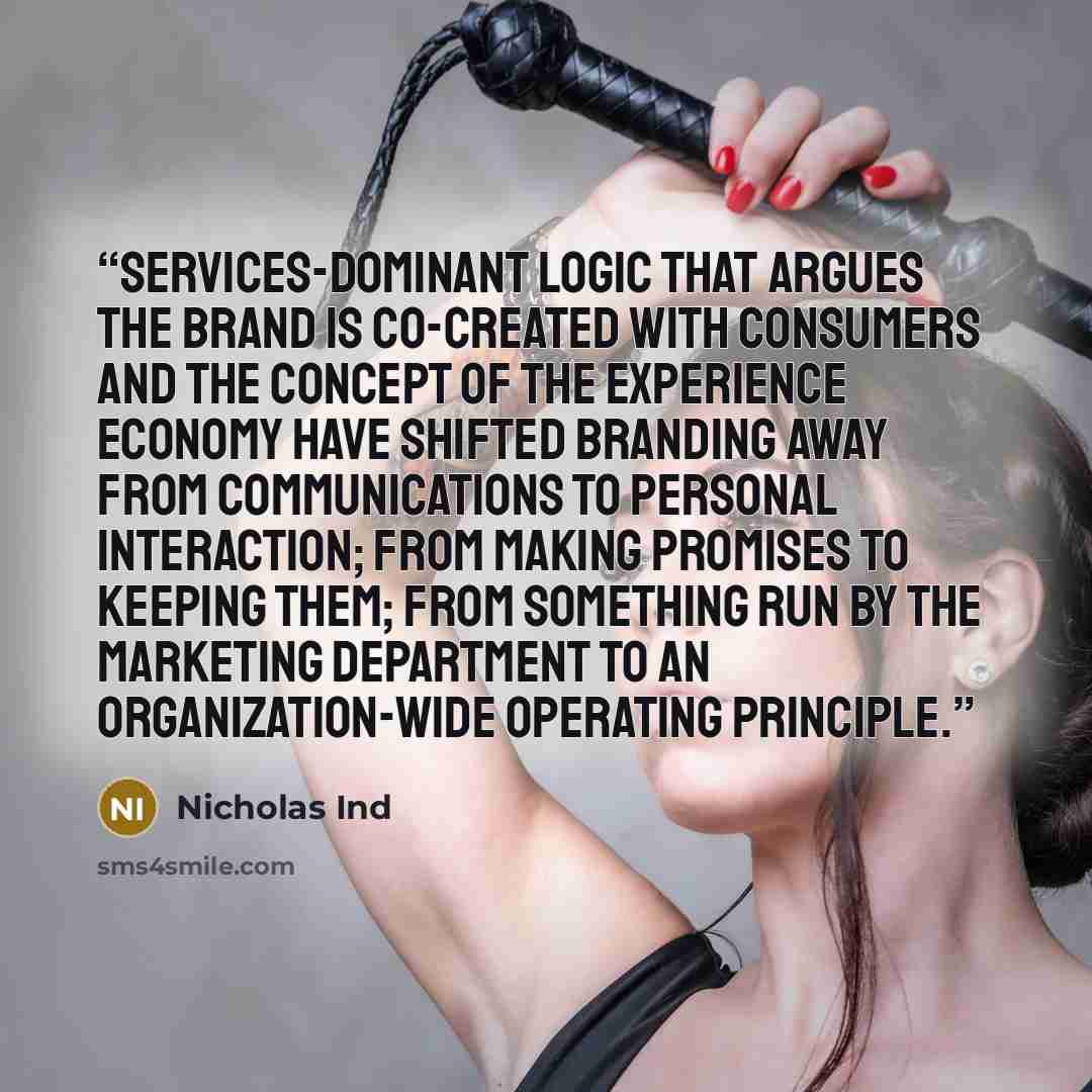 “services-dominant logic that argues the brand is co-created with consumers and the concept of the experience economy have shifted branding away from communications to personal interaction; from making promises to keeping them; from something run by the marketing department to an organization-wide…” quote by Nicholas Ind