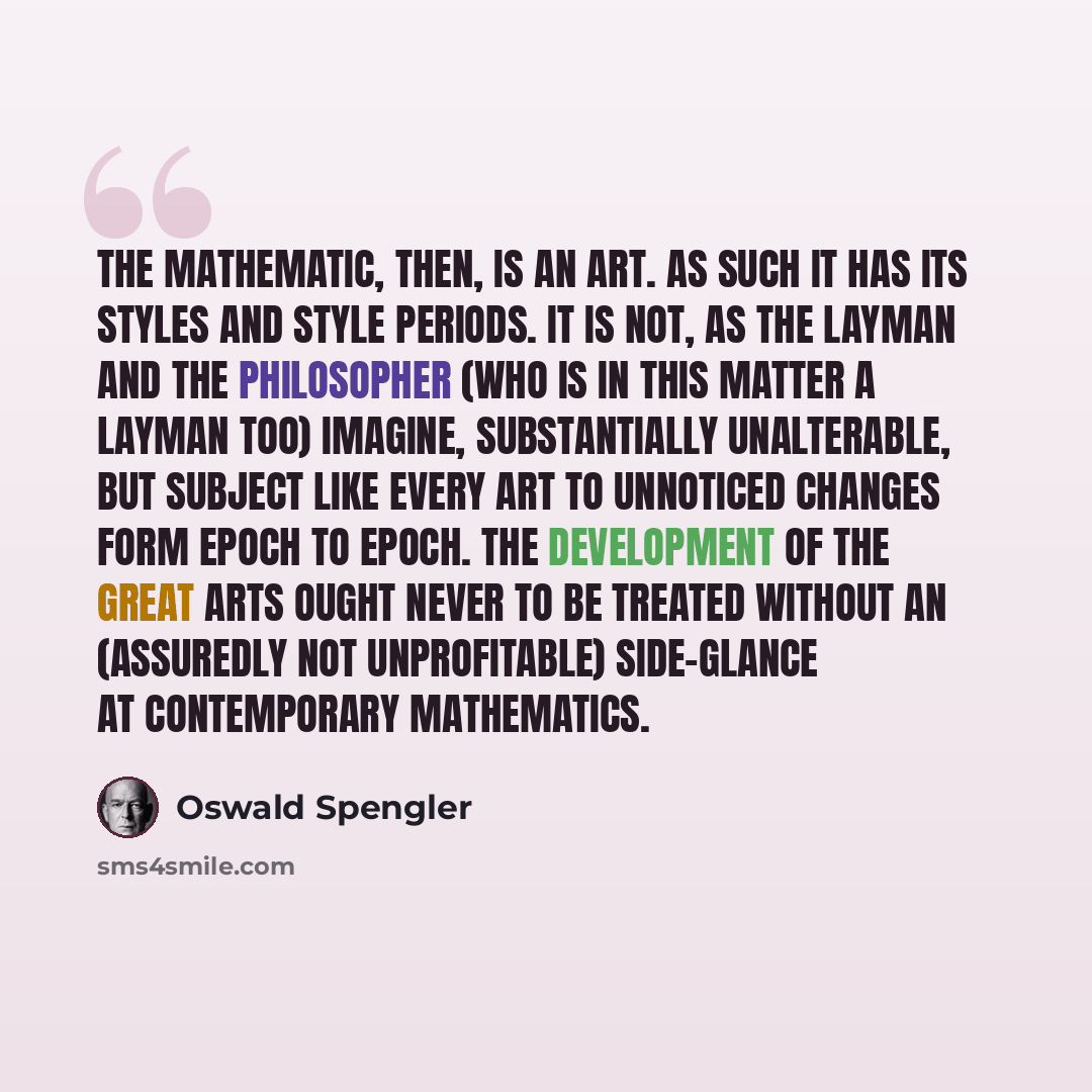 “The mathematic, then, is an art. As such it has its styles and style periods. It is not, as the layman and the philosopher (who is in this matter a layman too) imagine, substantially unalterable, but subject like every art to unnoticed changes form epoch to epoch. The development of the great arts…” quote by Oswald Spengler